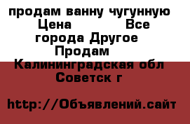  продам ванну чугунную › Цена ­ 7 000 - Все города Другое » Продам   . Калининградская обл.,Советск г.